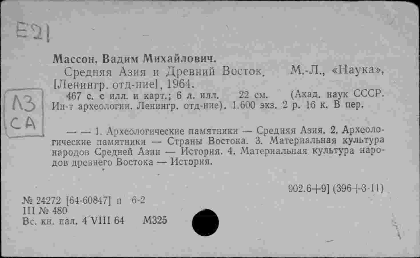 ﻿Массон, Вадим Михайлович.
Средняя Азия и Древний Восток. М.-Л., «Наука», [Ленингр. отд-ние], 1964.
467 с. с илл. и карт.; 6 л. илл. 22 см. (Акад, наук СССР. Ин-т археологии. Ленингр. отд-ние). 1.600 экз. 2 р. 16 к. В пер.
-------1. Археологические памятники — Средняя Азия. 2. Археологические памятники — Страны Востока. 3. Материальная культура народов Средней Азии — История. 4. Материальная культура народов древнего Востока — История.
№ 24272 [64-60847] п 6-2
III № 480
Вс. кн. пал. 4 VIII 64	М325
902.6+9] (396+3-11)